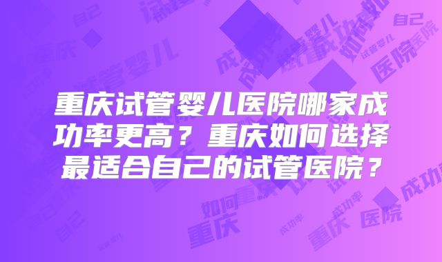 重庆试管婴儿医院哪家成功率更高?重庆如何选择最适合自己的试管医院?