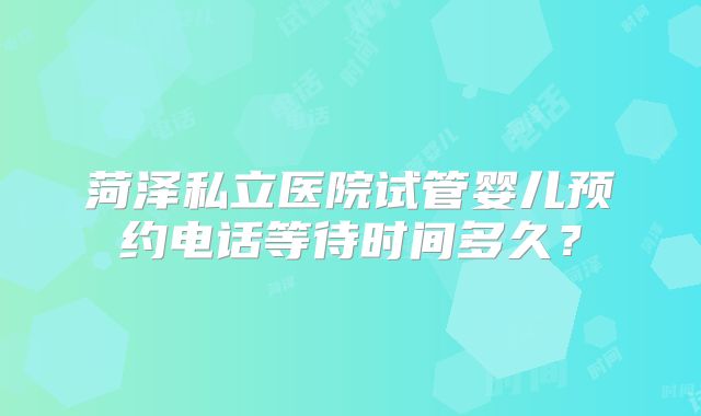菏泽私立医院试管婴儿预约电话等待时间多久?