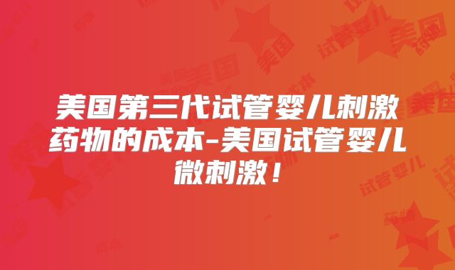 美国第三代试管婴儿刺激药物的成本-美国试管婴儿微刺激！