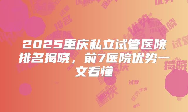 2025重庆私立试管医院排名揭晓,前7医院优势一文看懂