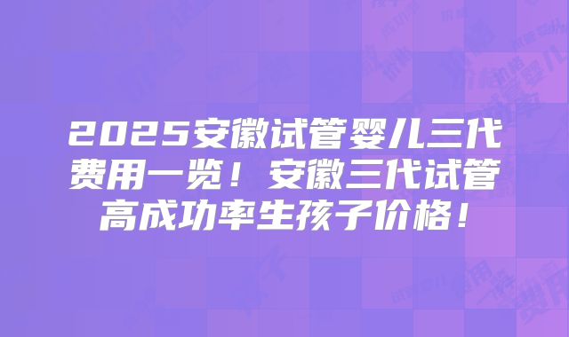 2025安徽试管婴儿三代费用一览!安徽三代试管高成功率生孩子价格!