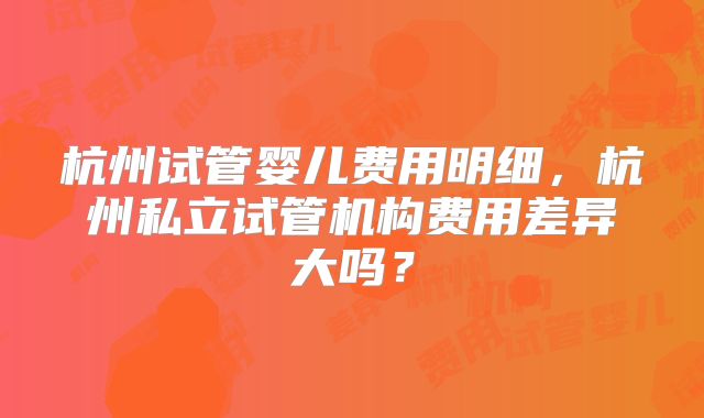杭州试管婴儿费用明细，杭州私立试管机构费用差异大吗？