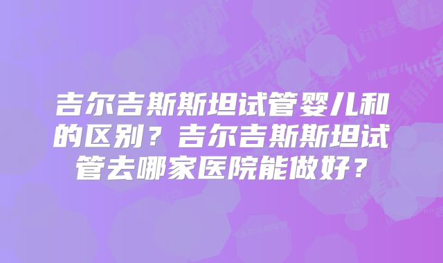吉尔吉斯斯坦试管婴儿和的区别？吉尔吉斯斯坦试管去哪家医院能做好？