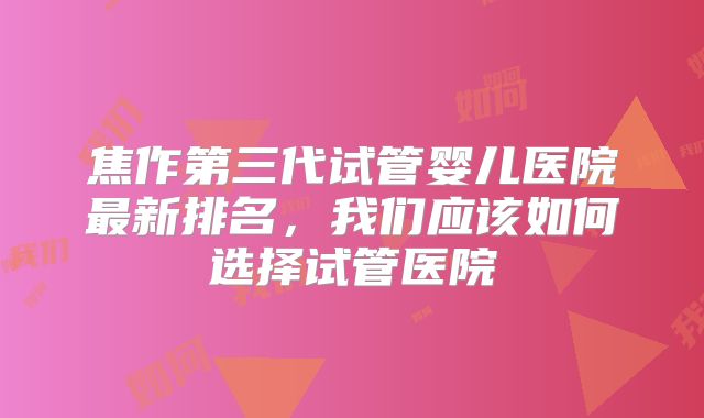 焦作第三代试管婴儿医院最新排名,我们应该如何选择试管医院