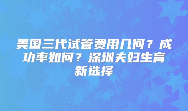 美国三代试管费用几何？成功率如何？深圳夫妇生育新选择