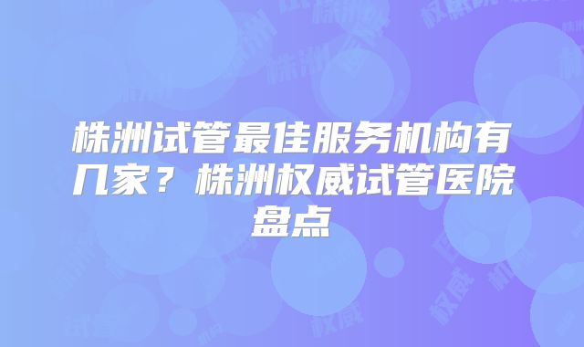 株洲试管最佳服务机构有几家？株洲权威试管医院盘点