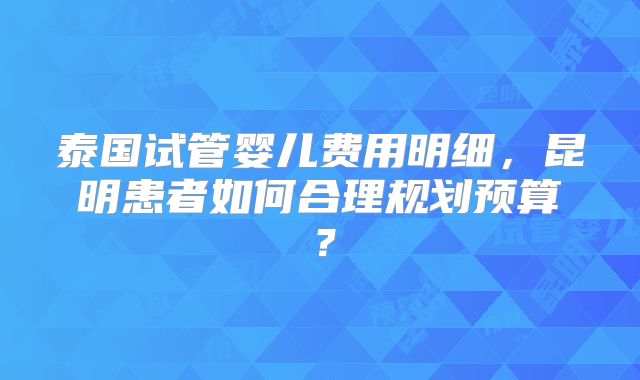 泰国试管婴儿费用明细,昆明患者如何合理规划预算?