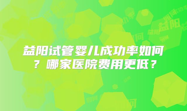 益阳试管婴儿成功率如何?哪家医院费用更低?