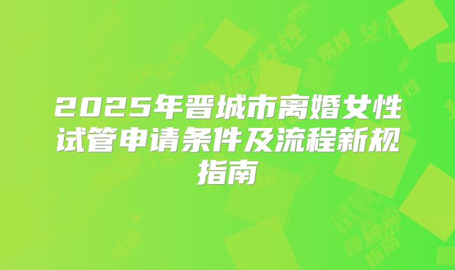 2025年晋城市离婚女性试管申请条件及流程新规指南