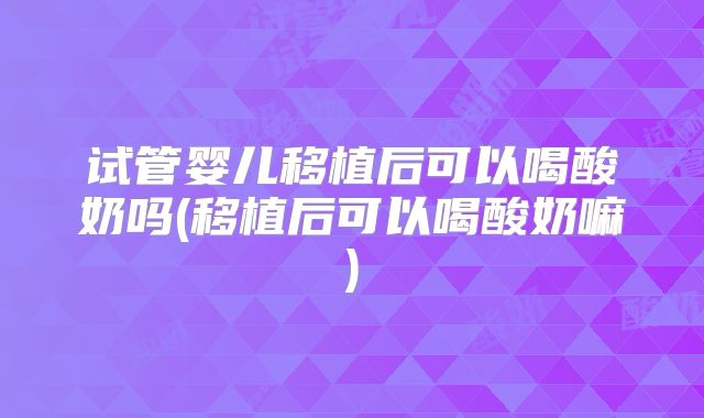 试管婴儿移植后可以喝酸奶吗(移植后可以喝酸奶嘛)