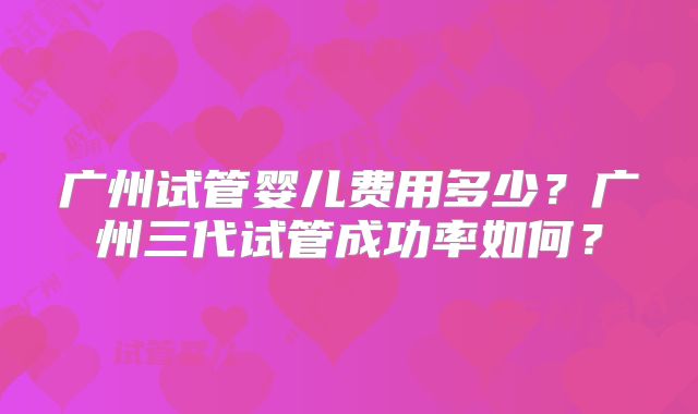 广州试管婴儿费用多少?广州三代试管成功率如何?