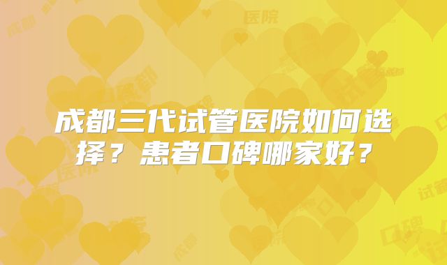 成都三代试管医院如何选择?患者口碑哪家好?