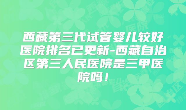 西藏第三代试管婴儿较好医院排名已更新-西藏自治区第三人民医院是三甲医院吗！