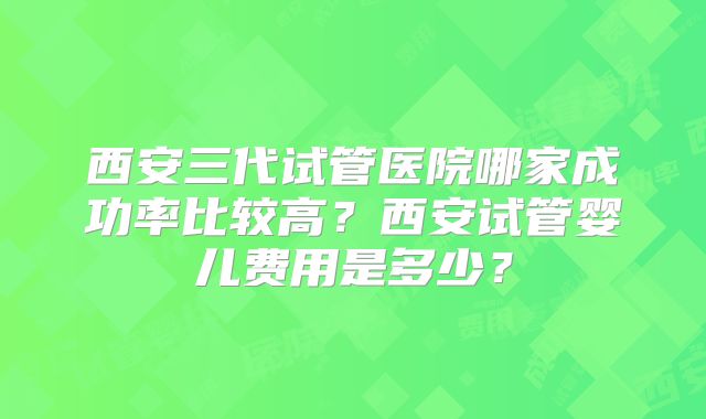 西安三代试管医院哪家成功率比较高？西安试管婴儿费用是多少？