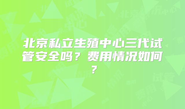 北京私立生殖中心三代试管安全吗？费用情况如何？