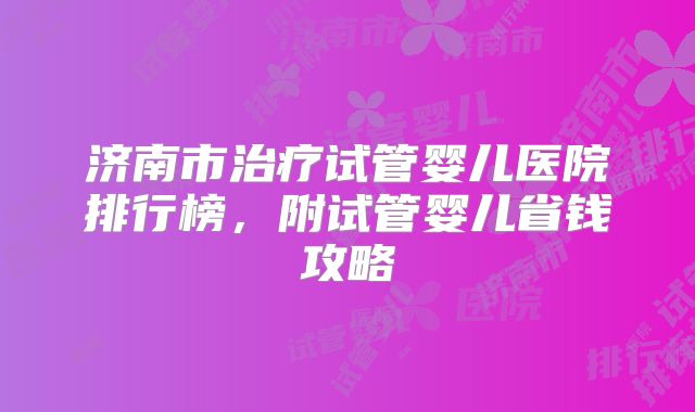 济南市治疗试管婴儿医院排行榜，附试管婴儿省钱攻略