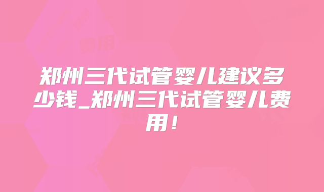 郑州三代试管婴儿建议多少钱_郑州三代试管婴儿费用!