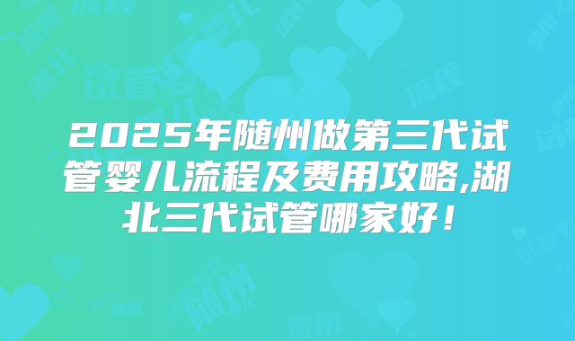 2025年随州做第三代试管婴儿流程及费用攻略,湖北三代试管哪家好！