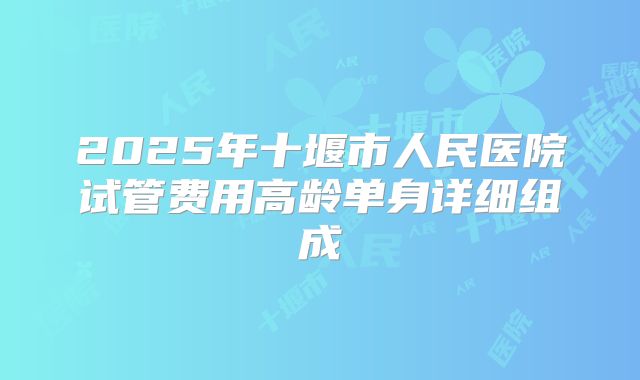 2025年十堰市人民医院试管费用高龄单身详细组成