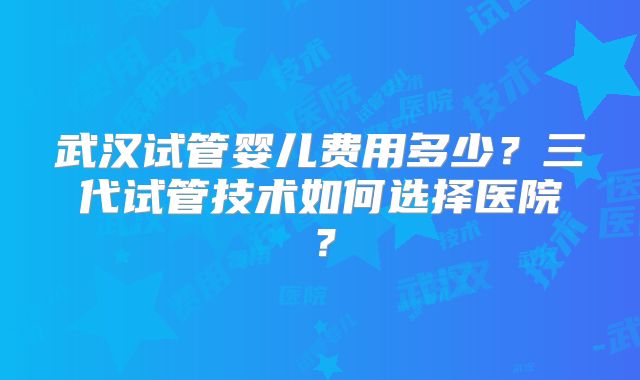 武汉试管婴儿费用多少?三代试管技术如何选择医院?