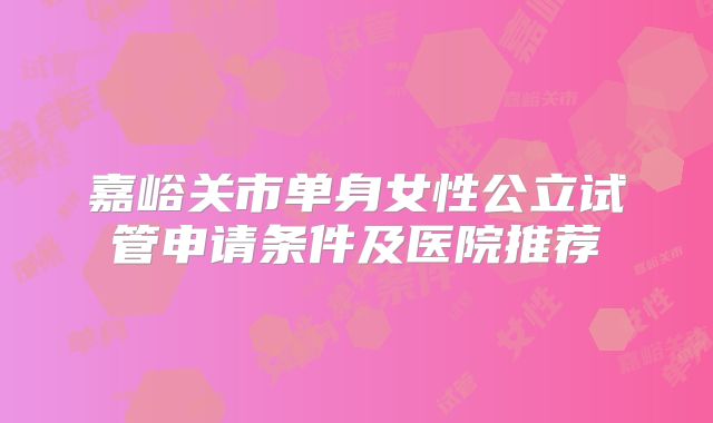 嘉峪关市单身女性公立试管申请条件及医院推荐