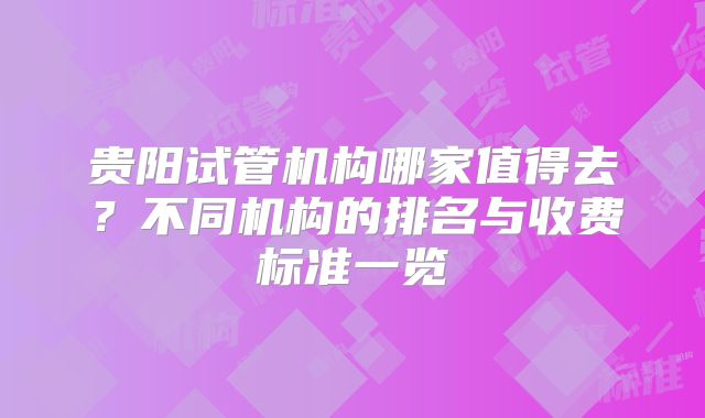 贵阳试管机构哪家值得去?不同机构的排名与收费标准一览