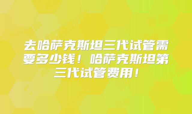 去哈萨克斯坦三代试管需要多少钱！哈萨克斯坦第三代试管费用！