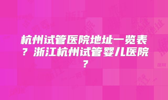 杭州试管医院地址一览表?浙江杭州试管婴儿医院?