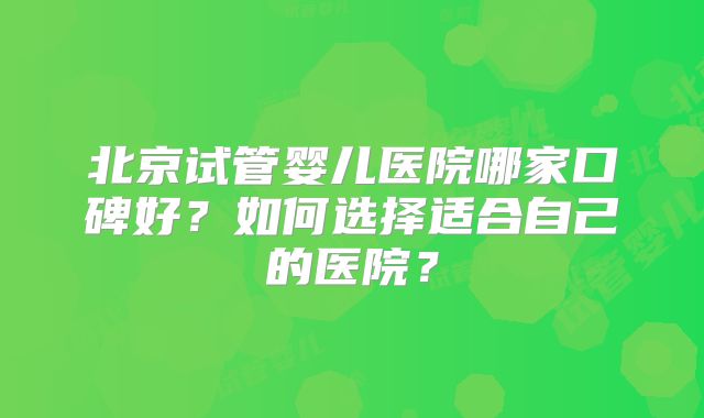 北京试管婴儿医院哪家口碑好?如何选择适合自己的医院?