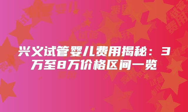 兴义试管婴儿费用揭秘:3万至8万价格区间一览