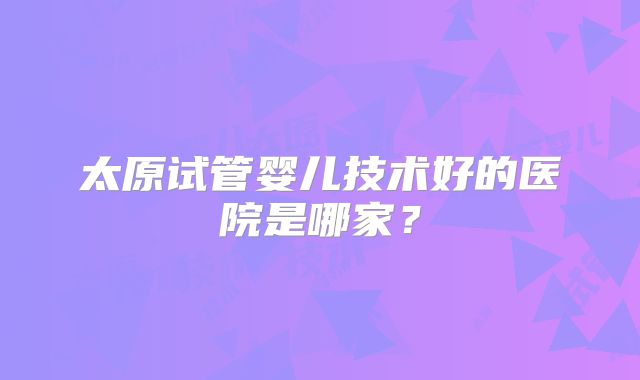 太原试管婴儿技术好的医院是哪家?