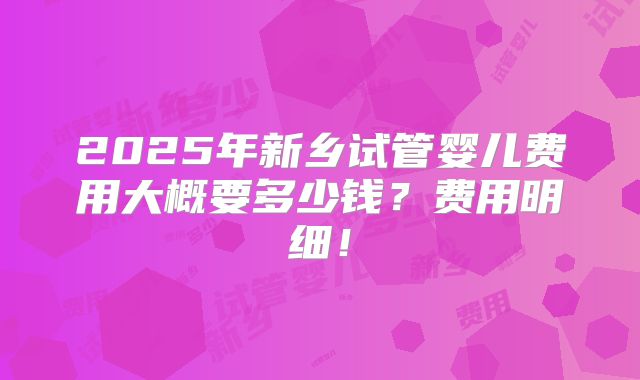2025年新乡试管婴儿费用大概要多少钱？费用明细！