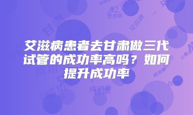 艾滋病患者去甘肃做三代试管的成功率高吗?如何提升成功率