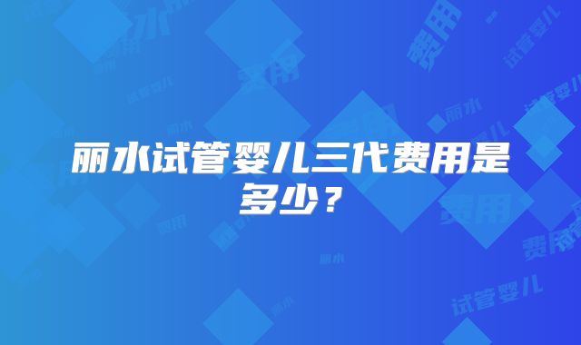 丽水试管婴儿三代费用是多少？