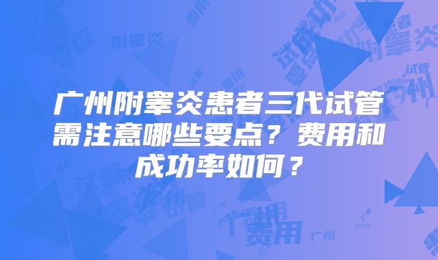 广州附睾炎患者三代试管需注意哪些要点？费用和成功率如何？