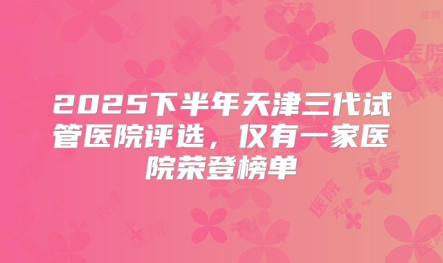 2025下半年天津三代试管医院评选，仅有一家医院荣登榜单