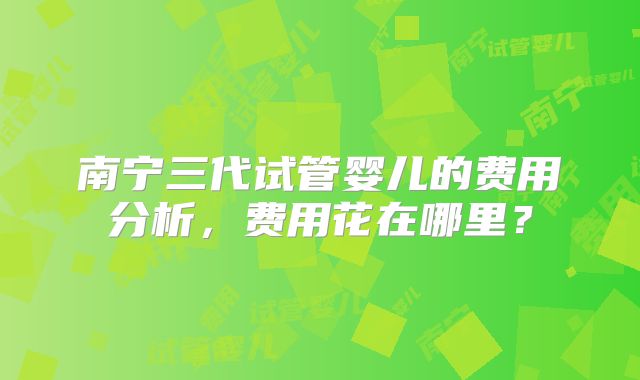 南宁三代试管婴儿的费用分析，费用花在哪里？