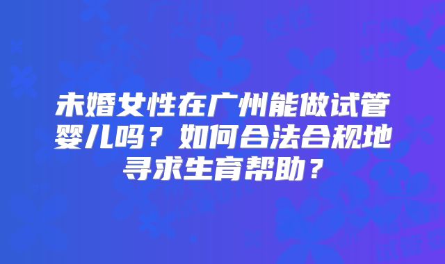 未婚女性在广州能做试管婴儿吗？如何合法合规地寻求生育帮助？