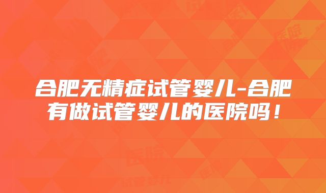 合肥无精症试管婴儿-合肥有做试管婴儿的医院吗!
