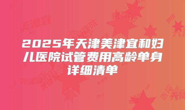 2025年天津美津宜和妇儿医院试管费用高龄单身详细清单