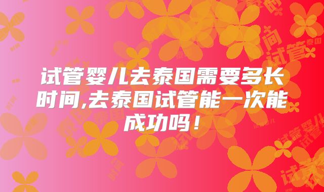 试管婴儿去泰国需要多长时间,去泰国试管能一次能成功吗!