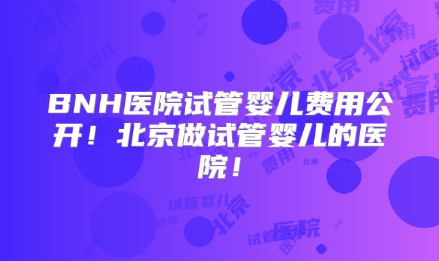BNH医院试管婴儿费用公开！北京做试管婴儿的医院！