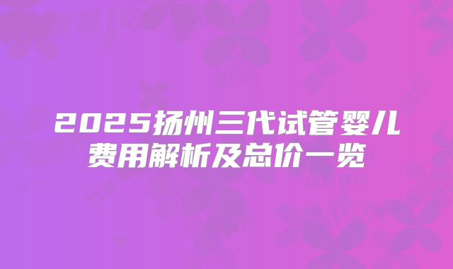 2025扬州三代试管婴儿费用解析及总价一览