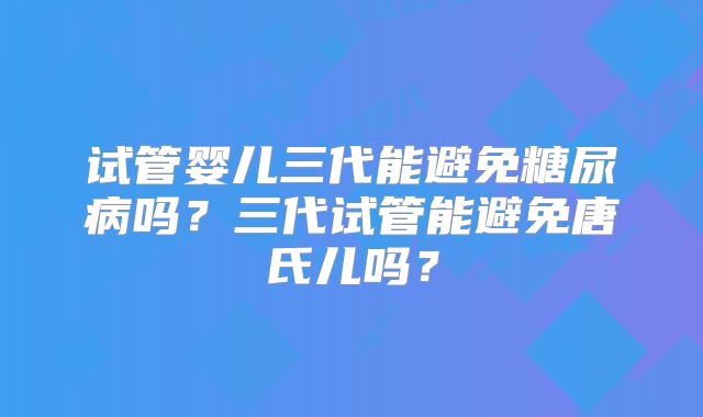 试管婴儿三代能避免糖尿病吗？三代试管能避免唐氏儿吗？