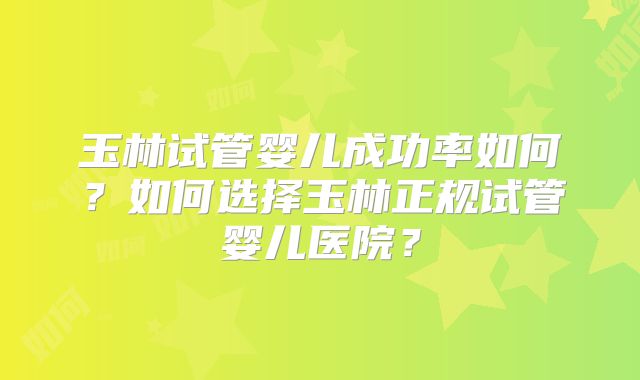 玉林试管婴儿成功率如何？如何选择玉林正规试管婴儿医院？