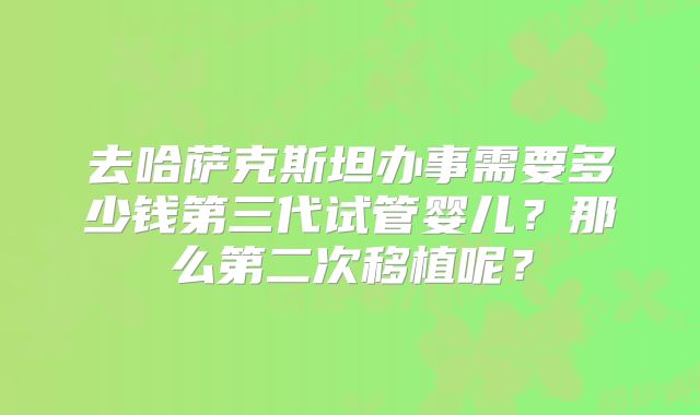 去哈萨克斯坦办事需要多少钱第三代试管婴儿?那么第二次移植呢?