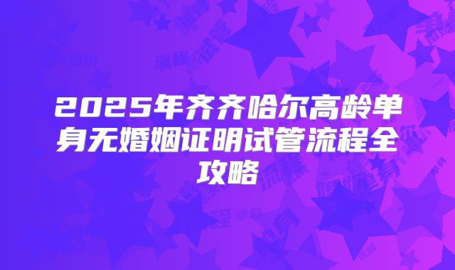 2025年齐齐哈尔高龄单身无婚姻证明试管流程全攻略