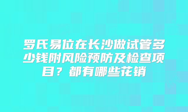 罗氏易位在长沙做试管多少钱附风险预防及检查项目?都有哪些花销