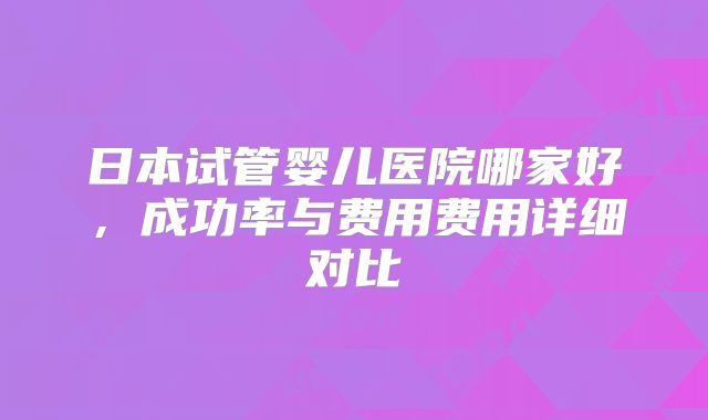 日本试管婴儿医院哪家好,成功率与费用费用详细对比