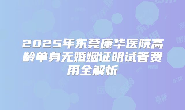 2025年东莞康华医院高龄单身无婚姻证明试管费用全解析